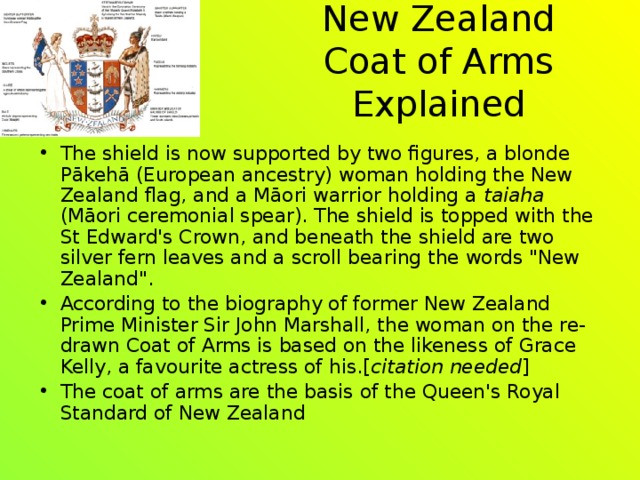 New Zealand Coat of Arms Explained The shield is now supported by two figures, a blonde Pākehā (European ancestry) woman holding the New Zealand flag, and a Māori warrior holding a taiaha (Māori ceremonial spear). The shield is topped with the St Edward's Crown, and beneath the shield are two silver fern leaves and a scroll bearing the words 
