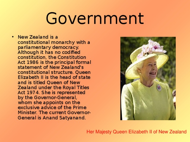 Government New Zealand is a constitutional monarchy with a parliamentary democracy. Although it has no codified constitution, the Constitution Act 1986 is the principal formal statement of New Zealand's constitutional structure. Queen Elizabeth II is the head of state and is titled Queen of New Zealand under the Royal Titles Act 1974. She is represented by the Governor-General, whom she appoints on the exclusive advice of the Prime Minister. The current Governor-General is Anand Satyanand. Her Majesty Queen Elizabeth II of New Zealand  