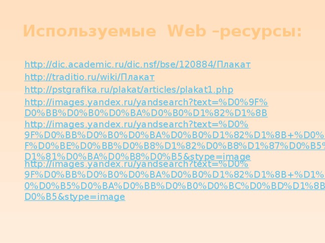 Используемые Web –ресурсы: h ttp ://dic.academic.ru/dic.nsf/bse/120884/ Плакат http://traditio.ru/wiki/ Плакат http://pstgrafika.ru/plakat/articles/plakat1.php http://images.yandex.ru/yandsearch?text=%D0%9F%D0%BB%D0%B0%D0%BA%D0%B0%D1%82%D1%8B http://images.yandex.ru/yandsearch?text=%D0%9F%D0%BB%D0%B0%D0%BA%D0%B0%D1%82%D1%8B+%D0%BF%D0%BE%D0%BB%D0%B8%D1%82%D0%B8%D1%87%D0%B5%D1%81%D0%BA%D0%B8%D0%B5&stype=image http://images.yandex.ru/yandsearch?text=%D0%9F%D0%BB%D0%B0%D0%BA%D0%B0%D1%82%D1%8B+%D1%80%D0%B5%D0%BA%D0%BB%D0%B0%D0%BC%D0%BD%D1%8B%D0%B5&stype=image 