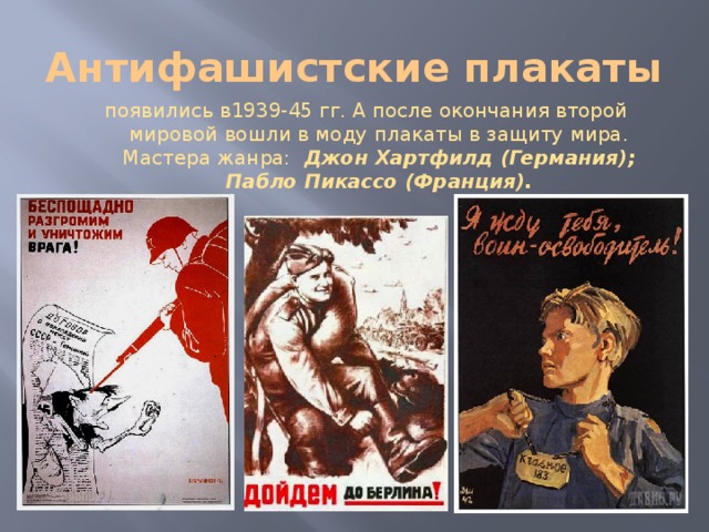 Антифашистские плакаты  появились в1939-45 гг. А после окончания второй мировой вошли в моду плакаты в защиту мира. Мастера жанра: Джон Хартфилд (Германия); Пабло Пикассо (Франция). 