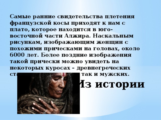 Самые ранние свидетельства плетения французской косы приходят к нам с плато, которое находится в юго-восточной части Алжира. Наскальным рисункам, изображающим женщин с похожими прическами на головах, около 6000 лет. Более поздние изображения такой прически можно увидеть на некоторых куросах – древнегреческих статуях, как женских, так и мужских. Из истории 