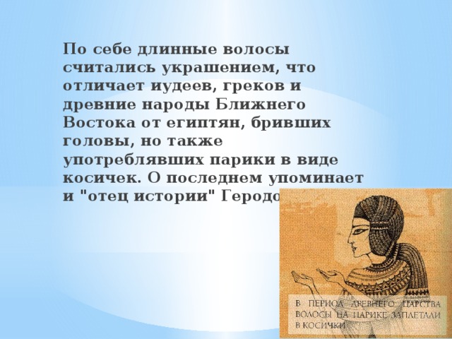 По себе длинные волосы считались украшением, что отличает иудеев, греков и древние народы Ближнего Востока от египтян, бривших головы, но также употреблявших парики в виде косичек. О последнем упоминает и 