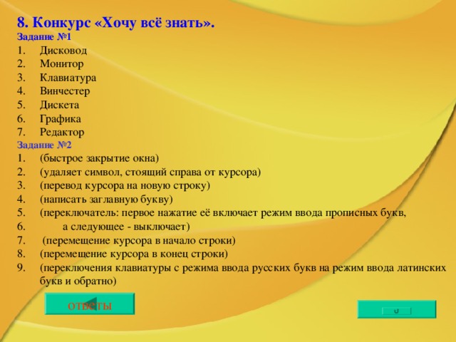 8. Конкурс «Хочу всё знать». Задание №1 Дисковод Монитор Клавиатура Винчестер Дискета Графика Редактор Задание №2 (быстрое закрытие окна) (удаляет символ, стоящий справа от курсора) (перевод курсора на новую строку) (написать заглавную букву) (переключатель: первое нажатие её включает режим ввода прописных букв,  а следующее - выключает)  (перемещение курсора в начало строки) (перемещение курсора в конец строки) (переключения клавиатуры с режима ввода русских букв на режим ввода латинских букв и обратно)    ответы 