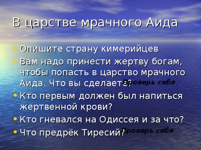 В царстве мрачного Аида Опишите страну кимерийцев Вам надо принести жертву богам, чтобы попасть в царство мрачного Аида. Что вы сделаете? Кто первым должен был напиться жертвенной крови? Кто гневался на Одиссея и за что? Что предрёк Тиресий? Проверь себя Проверь себя 