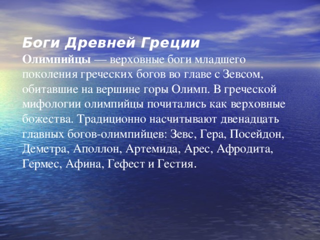 Боги Древней Греции Олимпийцы — верховные боги младшего поколения греческих богов во главе с Зевсом, обитавшие на вершине горы Олимп. В греческой мифологии олимпийцы почитались как верховные божества. Традиционно насчитывают двенадцать главных богов-олимпийцев: Зевс, Гера, Посейдон, Деметра, Аполлон, Артемида, Арес, Афродита, Гермес, Афина, Гефест и Гестия . 