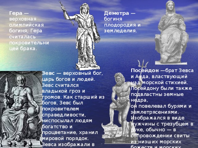 Гера — верховная олимпийская богиня, Гера считалась покровительницей брака. Деметра — богиня плодородия и земледелия. Посейдон —брат Зевса и Аида, властвующий над морской стихией. Посейдону были также подвластны земные недра,  он повелевал бурями и землетрясениями. Изображался в виде мужчины с трезубцем в руке, обычно — в сопровождении свиты из низших морских божеств и морских животных. Зевс — верховный бог, царь богов и людей. Зевс считался владыкой гроз и громов. Как старший из богов, Зевс был покровителем справедливости, ниспосылал людям богатство и процветание, хранил мировой порядок. Зевса изображали в виде дородного мужчины с пучком молний в кулаке 
