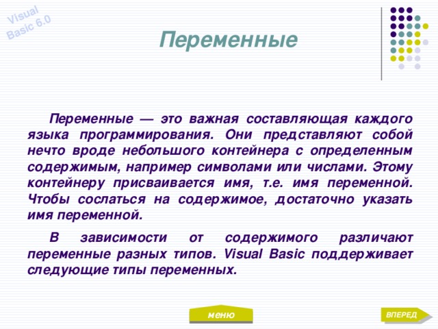 меню Visual Basic 6.0 Переменные Переменные — это важная составляющая каждого языка программирования. Они представляют собой нечто вроде небольшого контейнера с определенным содержимым, например символами или числами. Этому контейнеру присваивается имя, т.е. имя переменной. Чтобы сослаться на содержимое, достаточно указать имя переменной. В зависимости от содержимого различают переменные разных типов. Visual Basic поддерживает следующие типы переменных. ВПЕРЕД 