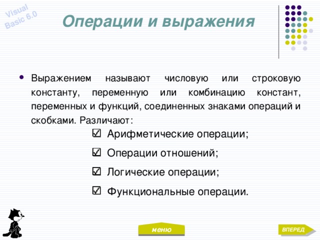 меню Visual Basic 6.0 Операции и выражения Выражением называют числовую или строковую константу, переменную или комбинацию констант, переменных и функций, соединенных знаками операций и скобками. Различают:  Арифметические операции;  Операции отношений;  Логические операции;  Функциональные операции. ВПЕРЕД 