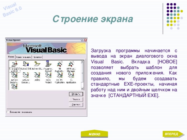 меню Visual Basic 6.0 Строение экрана Загрузка программы начинается с вывода на экран диалогового окна Visual Basic. Вкладка [НОВОЕ] позволяет выбрать шаблон для создания нового приложения. Как правило, мы будем создавать стандартные EXE-проекты, начиная работу над ним и двойным щелчком на значке [СТАНДАРТНЫЙ EXE]. ВПЕРЕД 