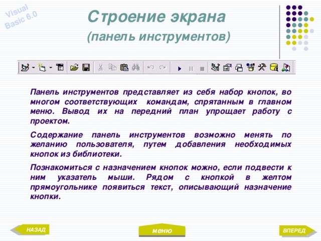 меню Visual Basic 6.0 Строение экрана  (панель инструментов) Панель инструментов представляет из себя набор кнопок, во многом соответствующих командам, спрятанным в главном меню. Вывод их на передний план упрощает работу с проектом. Содержание панель инструментов возможно менять по желанию пользователя, путем добавления необходимых кнопок из библиотеки. Познакомиться с назначением кнопок можно, если подвести к ним указатель мыши. Рядом с кнопкой в желтом прямоугольнике появиться текст, описывающий назначение кнопки. НАЗАД ВПЕРЕД 