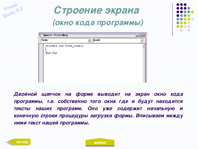 меню Visual Basic 6.0 Строение экрана  (окно кода программы) Двойной щелчок на форме выводит на экран окно кода программы, т.е. собственно того окна где и будут находится тексты наших программ. Оно уже содержит начальную и конечную строки процедуры загрузки формы. Вписываем между ними текст нашей программы. НАЗАД 
