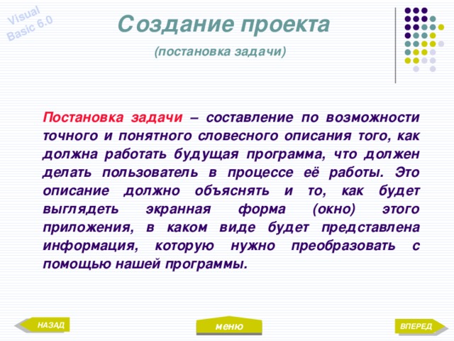 меню Visual Basic 6.0 Создание проекта  (постановка задачи)  Постановка задачи – составление по возможности точного и понятного словесного описания того, как должна работать будущая программа, что должен делать пользователь в процессе её работы. Это описание должно объяснять и то, как будет выглядеть экранная форма (окно) этого приложения, в каком виде будет представлена информация, которую нужно преобразовать с помощью нашей программы. НАЗАД ВПЕРЕД 