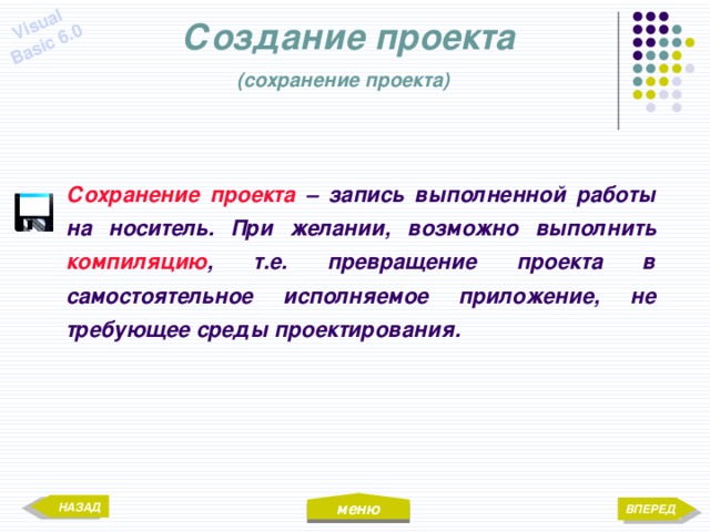 меню Visual Basic 6.0 Создание проекта  (сохранение проекта)  Сохранение проекта – запись выполненной работы на носитель. При желании, возможно выполнить компиляцию , т.е. превращение проекта в самостоятельное исполняемое приложение, не требующее среды проектирования. НАЗАД ВПЕРЕД 