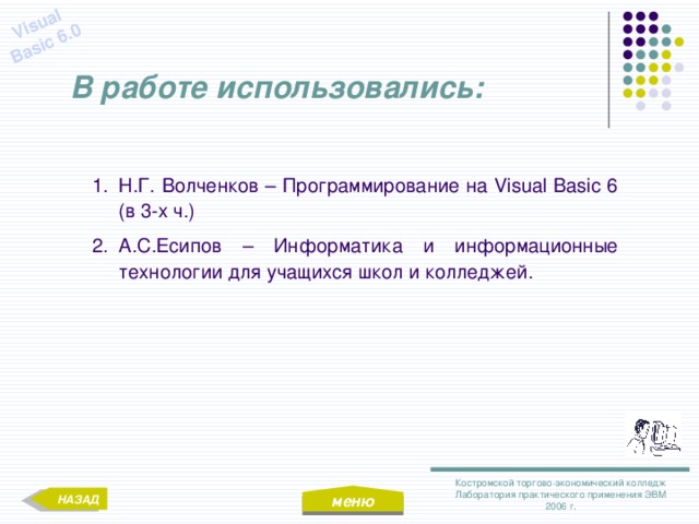 меню Visual Basic 6.0 В работе использовались: Н.Г. Волченков – Программирование на Visual Basic 6 (в 3-х ч.) А.С.Есипов – Информатика и информационные технологии для учащихся школ и колледжей. Костромской торгово-экономический колледж Лаборатория практического применения ЭВМ 2006 г. НАЗАД 