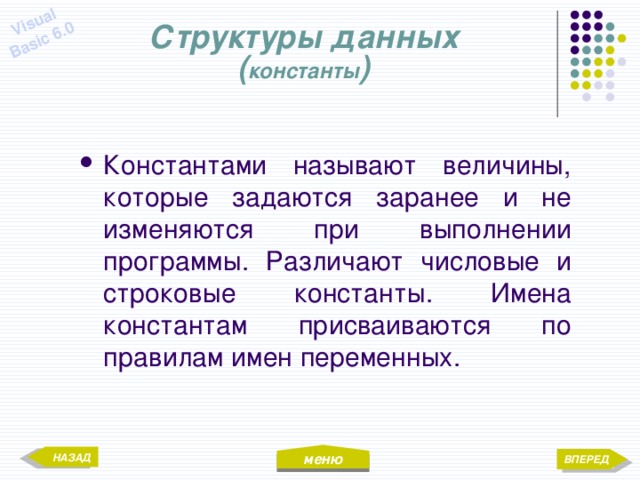 меню Visual Basic 6.0 Структуры данных  ( константы ) Константами называют величины, которые задаются заранее и не изменяются при выполнении программы. Различают числовые и строковые константы. Имена константам присваиваются по правилам имен переменных. НАЗАД ВПЕРЕД 