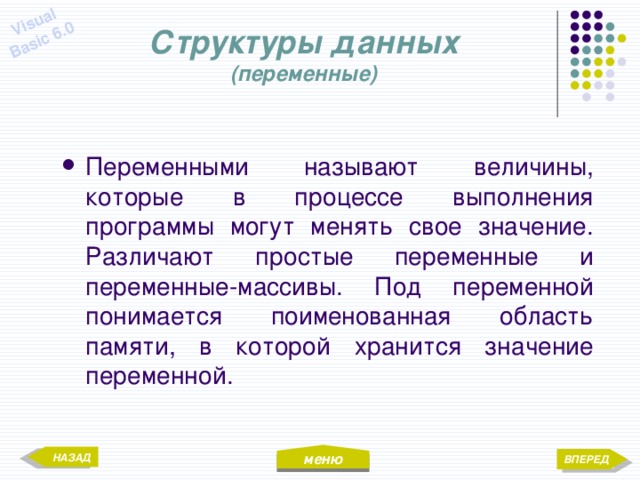 меню Visual Basic 6.0 Структуры данных  (переменные) Переменными называют величины, которые в процессе выполнения программы могут менять свое значение. Различают простые переменные и переменные-массивы. Под переменной понимается поименованная область памяти, в которой хранится значение переменной. НАЗАД ВПЕРЕД 
