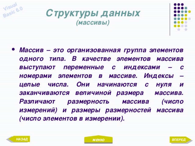 меню Visual Basic 6.0 Структуры данных  (массивы) Массив – это организованная группа элементов одного типа. В качестве элементов массива выступают переменные с индексами – с номерами элементов в массиве. Индексы – целые числа. Они начинаются с нуля и заканчиваются величиной размера массива. Различают размерность массива (число измерений) и размеры размерностей массива (число элементов в измерении). НАЗАД ВПЕРЕД 