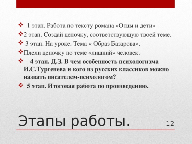  1 этап. Работа по тексту романа «Отцы и дети» 2 этап. Создай цепочку, соответствующую твоей теме.  3 этап. На уроке. Тема « Образ Базарова». Плели цепочку по теме «лишний» человек.  4 этап. Д.З. В чем особенность психологизма И.С.Тургенева и кого из русских классиков можно назвать писателем-психологом?  5 этап. Итоговая работа по произведению. Этапы работы. 11 