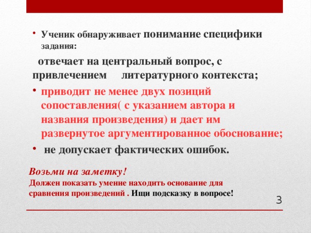 Ученик обнаруживает понимание специфики задания:  отвечает на центральный вопрос, с привлечением литературного контекста; приводит не менее двух позиций сопоставления( с указанием автора и названия произведения) и дает им развернутое аргументированное обоснование;  не допускает фактических ошибок. Возьми на заметку!  Должен показать умение находить основание для сравнения произведений . Ищи подсказку в вопросе!    