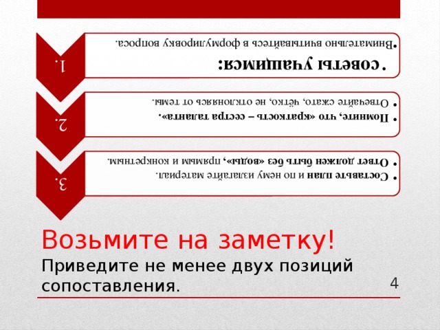 1.  советы учащимся:  советы учащимся: Внимательно вчитывайтесь в формулировку вопроса. Внимательно вчитывайтесь в формулировку вопроса. 2. Помните, что «краткость – сестра таланта». Отвечайте сжато, чётко, не отклоняясь от темы. Помните, что «краткость – сестра таланта». Отвечайте сжато, чётко, не отклоняясь от темы. 3. Составьте план и по нему излагайте материал. Ответ должен быть без «воды», прямым и конкретным. Составьте план и по нему излагайте материал. Ответ должен быть без «воды», прямым и конкретным. Возьмите на заметку!  Приведите не менее двух позиций сопоставления. 4 