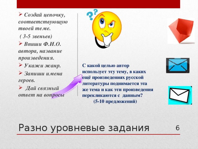  Создай цепочку, соответствующую твоей теме.  ( 3-5 звеньев)  Впиши Ф.И.О. автора, название произведения.  Укажи жанр.  Запиши имена героев.  Дай связный ответ на вопросы  С какой целью автор использует эту тему, в каких ещё произведениях русской литературы поднимается эта же тема и как эти произведения перекликаются с данным?  (5-10 предложений) Разно уровневые задания 4 