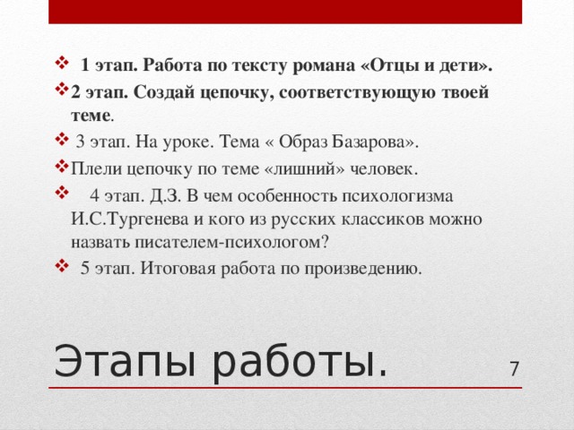  1 этап. Работа по тексту романа «Отцы и дети». 2 этап. Создай цепочку, соответствующую твоей теме .  3 этап. На уроке. Тема « Образ Базарова». Плели цепочку по теме «лишний» человек.  4 этап. Д.З. В чем особенность психологизма И.С.Тургенева и кого из русских классиков можно назвать писателем-психологом?  5 этап. Итоговая работа по произведению. Этапы работы. 4 