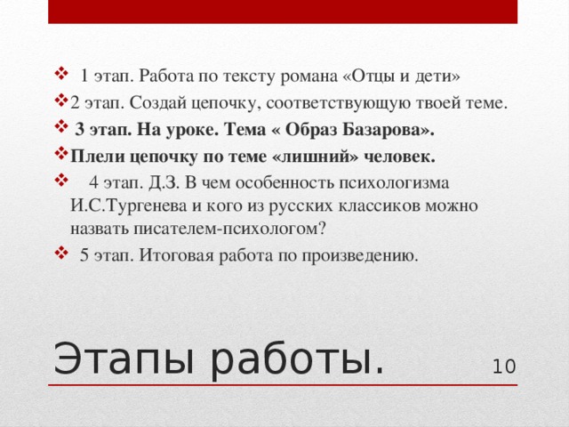  1 этап. Работа по тексту романа «Отцы и дети» 2 этап. Создай цепочку, соответствующую твоей теме.  3 этап. На уроке. Тема « Образ Базарова». Плели цепочку по теме «лишний» человек.  4 этап. Д.З. В чем особенность психологизма И.С.Тургенева и кого из русских классиков можно назвать писателем-психологом?  5 этап. Итоговая работа по произведению. Этапы работы. 4 