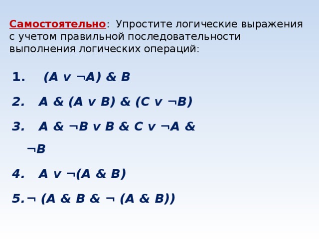 Самостоятельно : Упростите логические выражения с учетом правильной последовательности выполнения логических операций:     (A v ¬A) & B    A & (A v B) & (C v ¬B)    A & ¬B v B & C v ¬A & ¬B    A v ¬(A & B) ¬ (A & B & ¬ (A & B))    