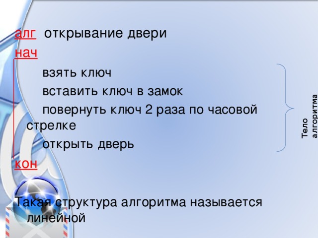 Тело алгоритма алг открывание двери нач    взять ключ   вставить ключ в замок   повернуть ключ 2 раза по часовой стрелке   открыть дверь кон  Такая структура алгоритма называется линейной 
