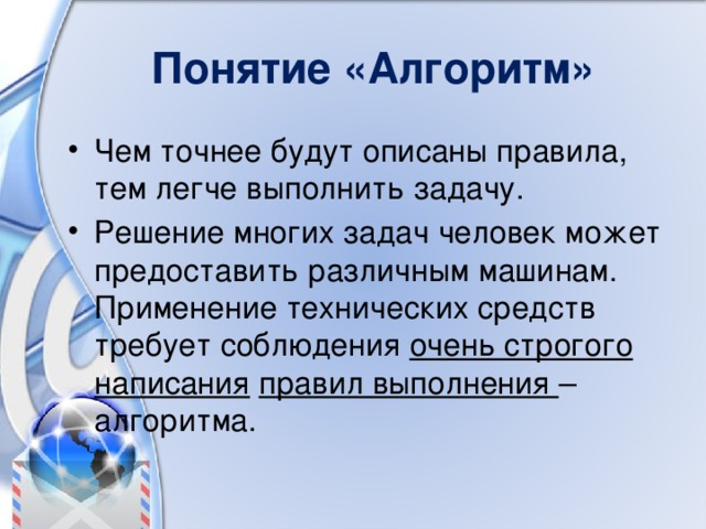 Понятие «Алгоритм» Чем точнее будут описаны правила, тем легче выполнить задачу. Решение многих задач человек может предоставить различным машинам. Применение технических средств требует соблюдения очень строгого написания  правил выполнения – алгоритма. 