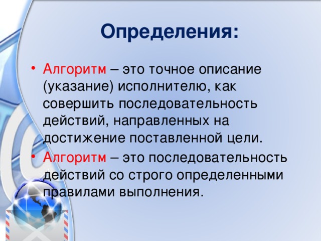 Определения: Алгоритм – это точное описание (указание) исполнителю, как совершить последовательность действий, направленных на достижение поставленной цели. Алгоритм – это последовательность действий со строго определенными правилами выполнения. 
