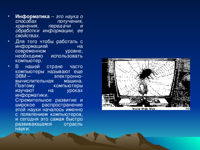 Информатика – это наука о способах получения, хранения, передачи и обработки информации, ее свойствах . Для того чтобы работать с информацией на современном уровне, необходимо использовать компьютер. В нашей стране часто компьютеры называют еще ЭВМ – электронно-вычислительная машина. Поэтому компьютеры изучают на уроках информатики. Стремительное развитие и широкое распространение этой науки началось именно с появлением компьютеров, и сегодня это самая быстро развивающаяся отрасль науки. 