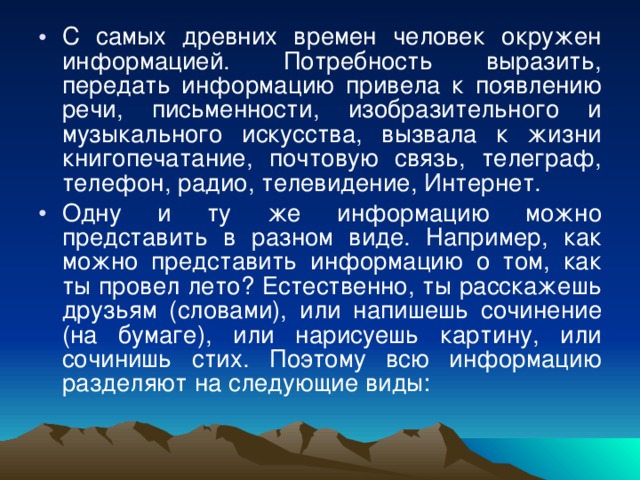 С самых древних времен человек окружен информацией. Потребность выразить, передать информацию привела к появлению речи, письменности, изобразительного и музыкального искусства, вызвала к жизни книгопечатание, почтовую связь, телеграф, телефон, радио, телевидение, Интернет. Одну и ту же информацию можно представить в разном виде. Например, как можно представить информацию о том, как ты провел лето? Естественно, ты расскажешь друзьям (словами), или напишешь сочинение (на бумаге), или нарисуешь картину, или сочинишь стих. Поэтому всю информацию разделяют на следующие виды: 