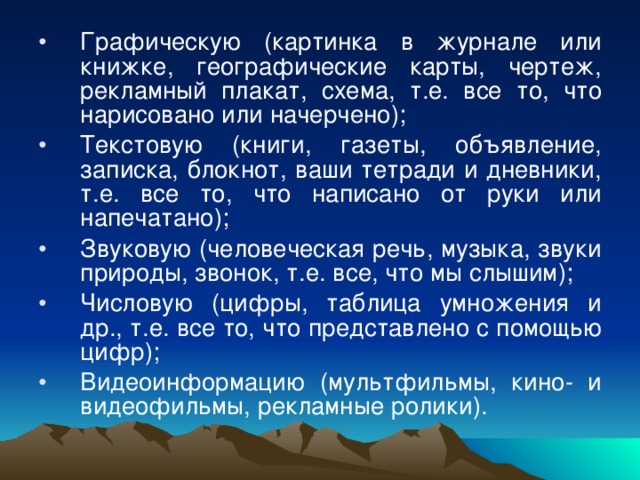 Графическую (картинка в журнале или книжке, географические карты, чертеж, рекламный плакат, схема, т.е. все то, что нарисовано или начерчено); Текстовую (книги, газеты, объявление, записка, блокнот, ваши тетради и дневники, т.е. все то, что написано от руки или напечатано); Звуковую (человеческая речь, музыка, звуки природы, звонок, т.е. все, что мы слышим); Числовую (цифры, таблица умножения и др., т.е. все то, что представлено с помощью цифр); Видеоинформацию (мультфильмы, кино- и видеофильмы, рекламные ролики).  