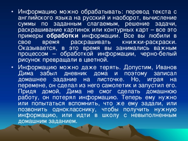 Информацию можно обрабатывать: перевод текста с английского языка на русский и наоборот, вычисление суммы по заданным слагаемым, решение задачи, раскрашивание картинок или контурных карт – все это примеры обработки информации. Все вы любили в свое время раскрашивать книжки-раскраски. Оказывается, в это время вы занимались важным процессом – обработкой информации, черно-белый рисунок превращали в цветной. Информацию можно даже терять. Допустим, Иванов Дима забыл дневник дома и поэтому записал домашнее задание на листочке. Но, играя на перемене, он сделал из него самолетик и запустил его. Придя домой, Дима не смог сделать домашнюю работу, он потерял информацию. Теперь ему нужно или попытаться вспомнить, что же ему задали, или позвонить однокласснику, чтобы получить нужную информацию, или идти в школу с невыполненным домашним заданием. 