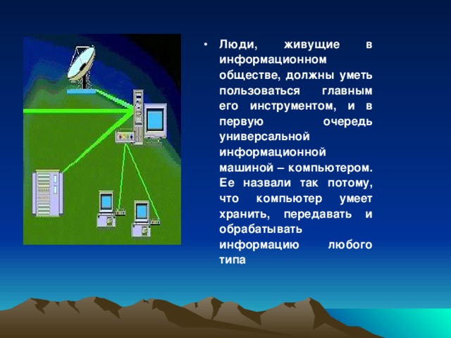 Люди, живущие в информационном обществе, должны уметь пользоваться главным его инструментом, и в первую очередь универсальной информационной машиной – компьютером. Ее назвали так потому, что компьютер умеет хранить, передавать и обрабатывать информацию любого типа 