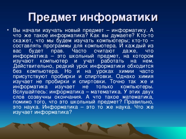 Предмет информатики Вы начали изучать новый предмет – информатику. А что же такое информатика? Как вы думаете? Кто-то скажет, что мы будем изучать компьютеры; кто-то – составлять программы для компьютера. И каждый из вас будет прав. Часто считают даже, что информатика – это школьный предмет, на котором изучают компьютер и учат работать на нем. Действительно, редкий урок информатики обходится без компьютера. Но и на уроках химии часто присутствуют пробирки и спиртовки. Однако химия изучает не пробирки и спиртовки. Точно так же и информатика изучает не только компьютеры. Вслушайтесь: информатика – математика. У этих двух слов созвучны окончания. А что такое математика, помимо того, что это школьный предмет? Правильно, это наука. Информатика – это то же наука. Что же изучает информатика? 