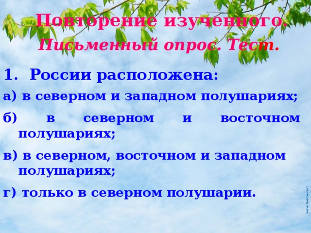 Повторение изученного. Письменный опрос. Тес т. 1. России расположена: а) в северном и западном полушариях; б) в северном и восточном полушариях; в) в северном, восточном и западном полушариях; г) только в северном полушарии. 