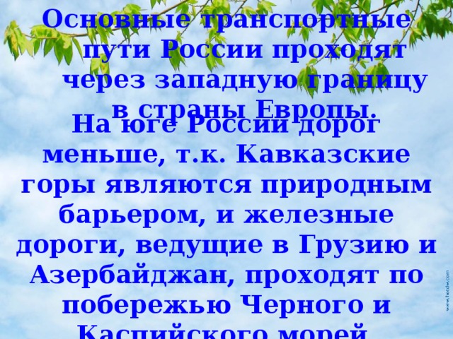 Основные транспортные пути России проходят через западную границу в страны Европы. На юге России дорог меньше, т.к. Кавказские горы являются природным барьером, и железные дороги, ведущие в Грузию и Азербайджан, проходят по побережью Черного и Каспийского морей. 