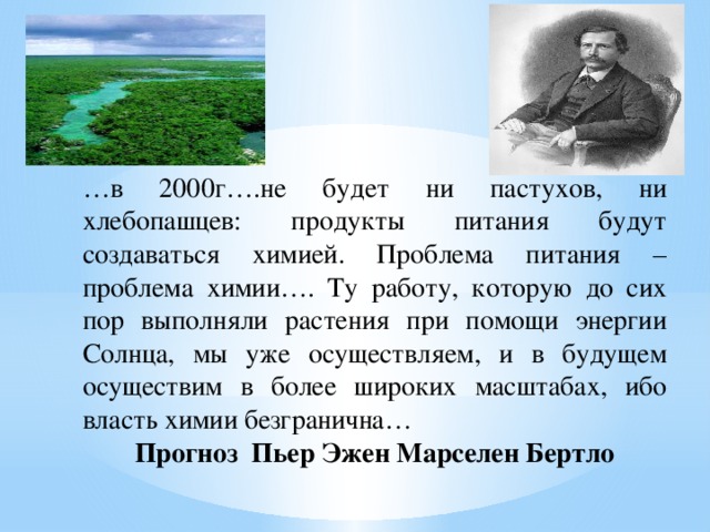 … в 2000г….не будет ни пастухов, ни хлебопашцев: продукты питания будут создаваться химией. Проблема питания – проблема химии…. Ту работу, которую до сих пор выполняли растения при помощи энергии Солнца, мы уже осуществляем, и в будущем осуществим в более широких масштабах, ибо власть химии безгранична… Прогноз Пьер Эжен Марселен Бертло 