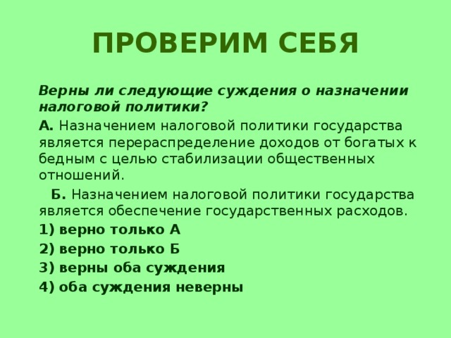 Проверим себя  Верны ли следующие суждения о назначении налоговой политики?  А. Назначением налоговой политики государства является перераспределение доходов от богатых к бедным с целью стабилизации общественных отношений.  Б. Назначением налоговой политики государства является обеспечение государственных расходов.  1) верно только А  2) верно только Б  3) верны оба суждения  4) оба суждения неверны 