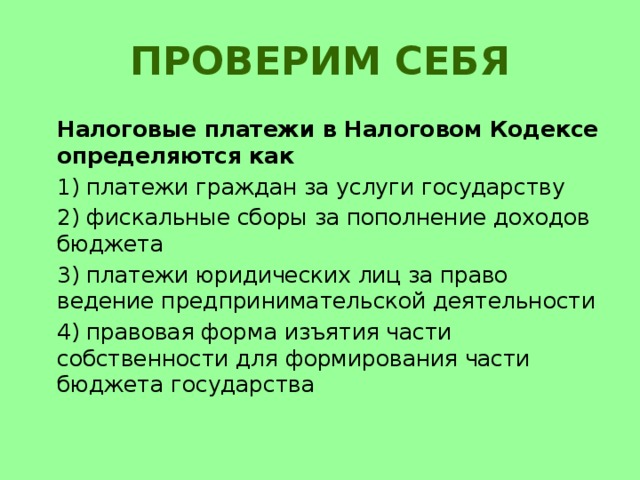 Проверим себя  Налоговые платежи в Налоговом Кодексе определяются как  1) платежи граждан за услуги государству  2) фискальные сборы за пополнение доходов бюджета  3) платежи юридических лиц за право ведение предпринимательской деятельности  4) правовая форма изъятия части собственности для формирования части бюджета государства 