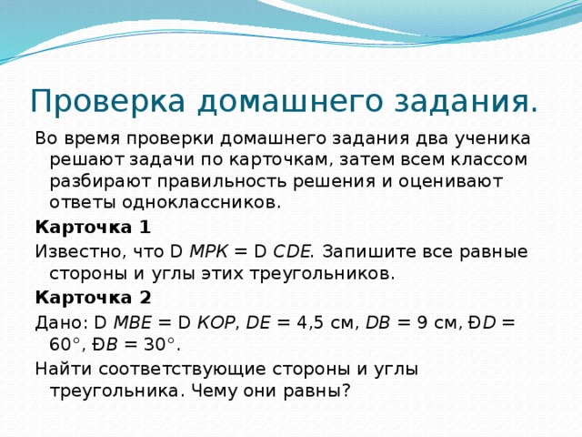 Проверка домашнего задания. Во время проверки домашнего задания два ученика решают задачи по карточкам, затем всем классом разбирают правильность решения и оценивают ответы одноклассников. Карточка 1 Известно, что D МРК = D CDE. Запишите все равные стороны и углы этих треугольников. Карточка 2 Дано: D МВЕ = D КОР , DE = 4,5 см, DB = 9 см, Ð D = 60°, Ð В = 30°. Найти соответствующие стороны и углы треугольника. Чему они равны? 