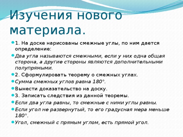 Изучения нового материала. 1. На доске нарисованы смежные углы, по ним дается определение: Два угла называются смежными, если у них одна общая сторона, а другие стороны являются дополнительными полупрямыми. 2. Сформулировать теорему о смежных углах. Сумма смежных углов равна 180°. Вынести доказательство на доску. 3. Записать следствия из данной теоремы. Если два угла равны, то смежные с ними углы равны. Если угол не развернутый, то его градусная мера меньше 180°. Угол, смежный с прямым углом, есть прямой угол. 