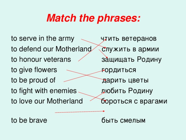 Match the phrases: to serve in the army чтить  ветеранов to defend our Motherland служить  в  армии to honour veterans защищать  Родину to give flowers гордиться to be proud of дарить  цветы to fight with enemies любить Родину to love our Motherland бороться  с  врагами  to be brave быть  смелым 