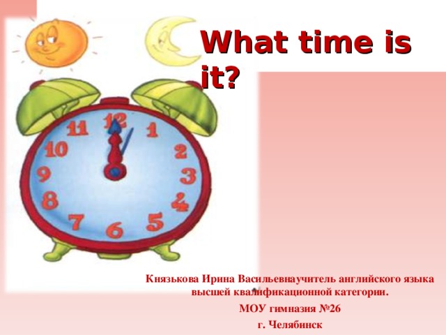    What time is it?      Князькова Ирина Васильевнаучитель английского языка высшей квалификационной категории. МОУ гимназия №26 г. Челябинск  