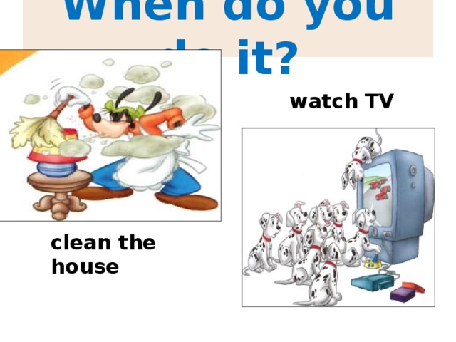 When do you do it? watch TV clean the house 