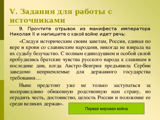 V . Задания для работы с источниками 9 . Прочтите отрывок из манифеста императора Николая II и напишите о какой войне идет речь: «Следуя историческим своим заветам, Россия, единая по вере и крови со славянским народами, никогда не взирала на их судьбу безучастно. С полным единодушием и особой силой пробудились братские чувства русского народа к славянам в последние дни, когда Австро-Венгрия предъявила Сербии заведомо неприемлемые для державного государства требования… Ныне предстоит уже не только заступаться за несправедливо обиженную родственную нам страну, но оградить честь, достоинство, целость России и положение ее среди великих держав». Первая мировая война 