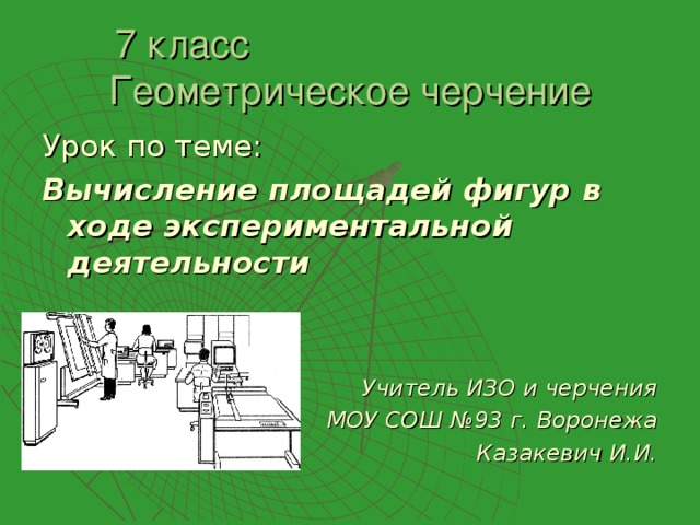 7 класс Геометрическое черчение Урок по теме: Вычисление площадей фигур в ходе экспериментальной деятельности   Учитель ИЗО и черчения МОУ СОШ №93 г. Воронежа Казакевич И.И. 