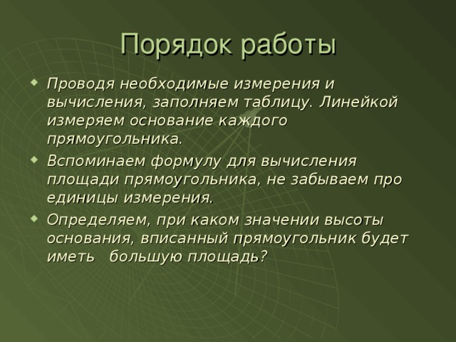 Порядок работы Проводя необходимые измерения и вычисления, заполняем таблицу. Линейкой измеряем основание каждого прямоугольника. Вспоминаем формулу для вычисления площади прямоугольника, не забываем про единицы измерения. Определяем, при каком значении высоты основания, вписанный прямоугольник будет иметь большую площадь?  